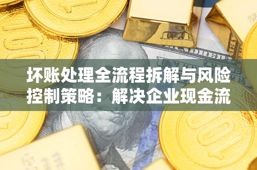 武汉坏账处理全流程拆解与风险控制策略：解决企业现金流顽疾的实战指南
