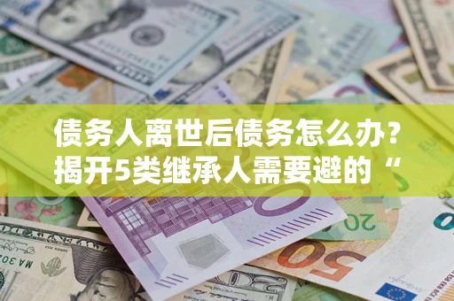武汉债务人离世后债务怎么办？揭开5类继承人需要避的“坑”