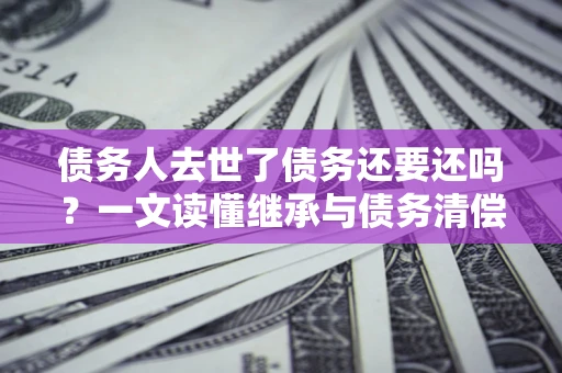 武汉债务人去世了债务还要还吗？一文读懂继承与债务清偿