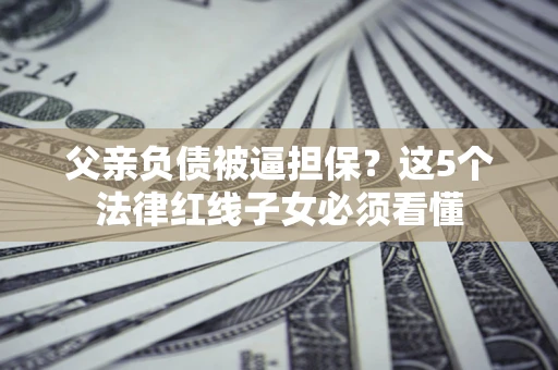 武汉父亲负债被逼担保？这5个法律红线子女必须看懂