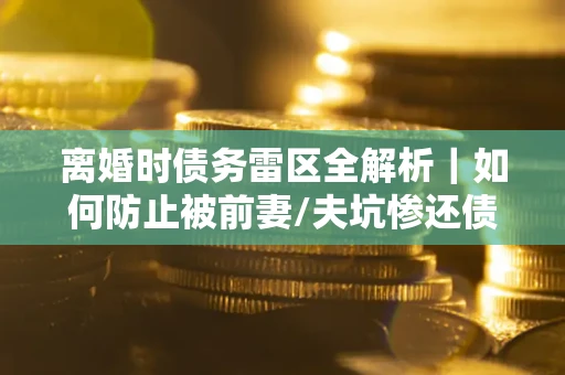 武汉离婚时债务雷区全解析｜如何防止被前妻/夫坑惨还债？
