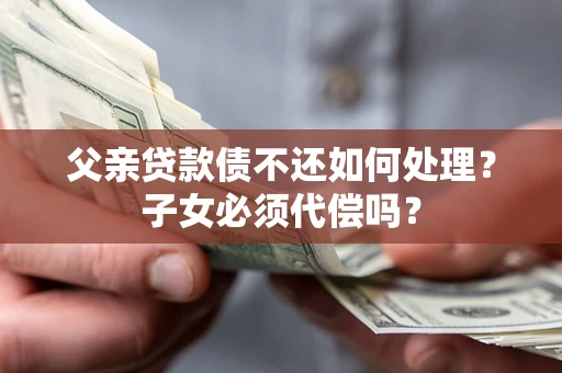 武汉父亲贷款债不还如何处理？子女必须代偿吗？