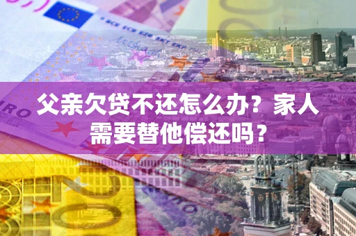 武汉父亲欠贷不还怎么办？家人需要替他偿还吗？
