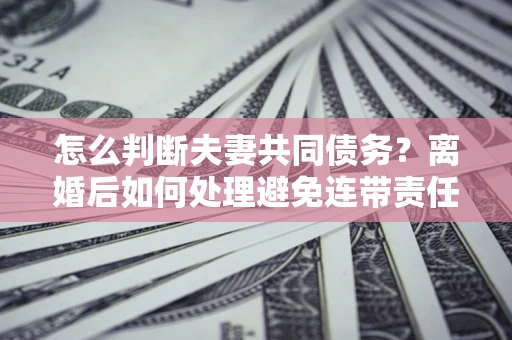 武汉怎么判断夫妻共同债务？离婚后如何处理避免连带责任？